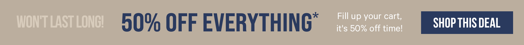 Won't Last Long! 50% Off Everything*. Fill up your cart, it's 50% off time. SHOP THIS DEAL. >